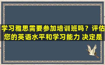 学习雅思需要参加培训班吗？评估您的英语水平和学习能力 决定是否选择培训班！